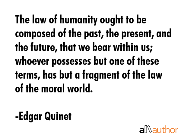 The law of humanity ought to be composed of the past, the present, and the future, that we bear within us; whoever possesses but one of these terms, has but a fragment of the law of the moral world. - Edgar Quinet Quote