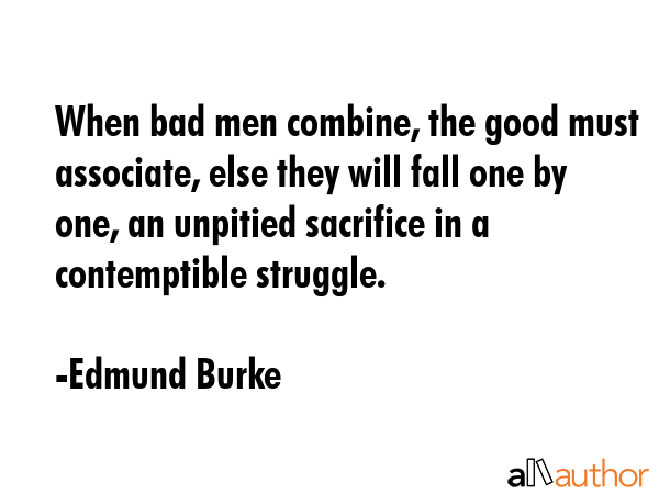 When bad men combine, the good must associate, else they will fall one by one, an unpitied sacrifice in a contemptible struggle. - Edmund Burke Quote