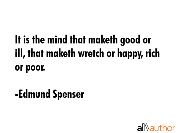 It is the mind that maketh good or ill, that maketh wretch or happy, rich or poor. - Edmund Spenser Quote