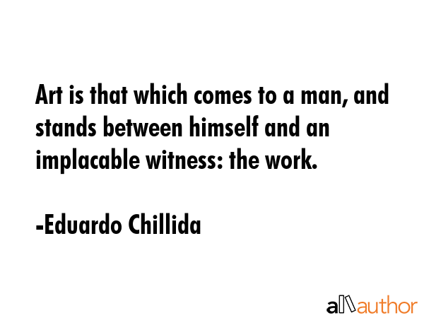 Art is that which comes to a man, and stands between himself and an implacable witness: the work. - Eduardo Chillida Quote GIF
