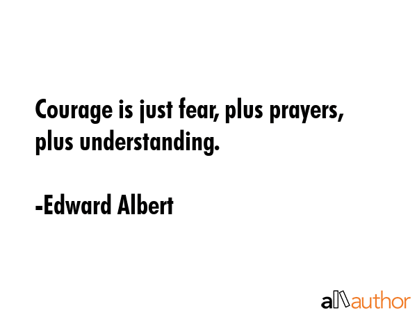 Courage is just fear, plus prayers, plus understanding. - Edward Albert Quote