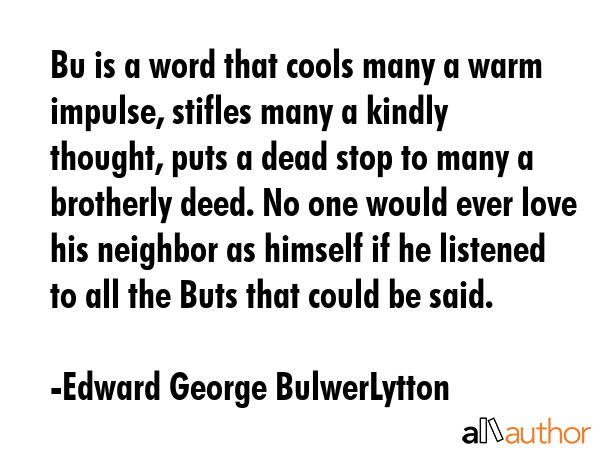 Bu is a word that cools many a warm impulse, stifles many a kindly thought, puts a dead stop to many a brotherly deed. No one would ever love his neighbor as himself if he listened to all the Buts... - Edward George BulwerLytton Quote