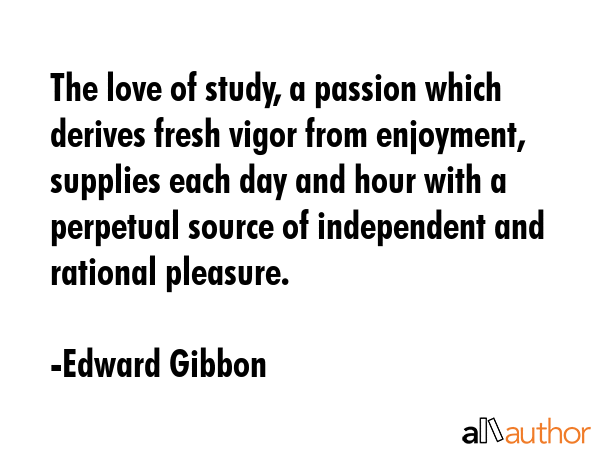 The love of study, a passion which derives fresh vigor from enjoyment, supplies each day and hour with a perpetual source of independent and rational pleasure. - Edward Gibbon Quote