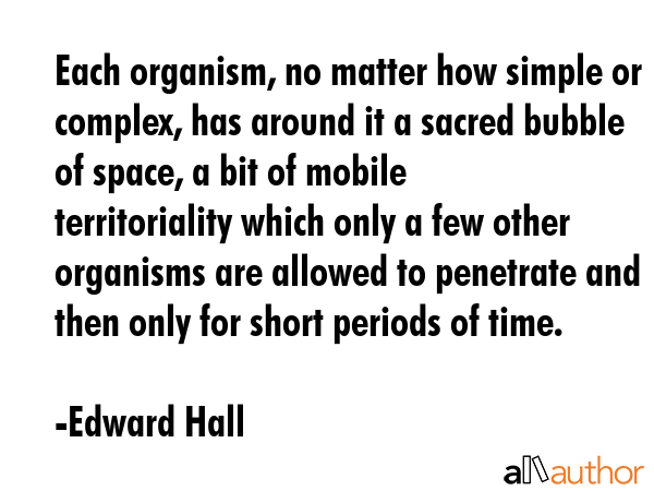 Each organism, no matter how simple or complex, has around it a sacred bubble of space, a bit of mobile territoriality which only a few other organisms are allowed to penetrate and then only for... - Edward Hall Quote