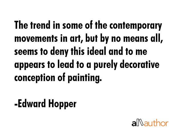 The trend in some of the contemporary movements in art, but by no means all, seems to deny this ideal and to me appears to lead to a purely decorative conception of painting. - Edward Hopper Quote