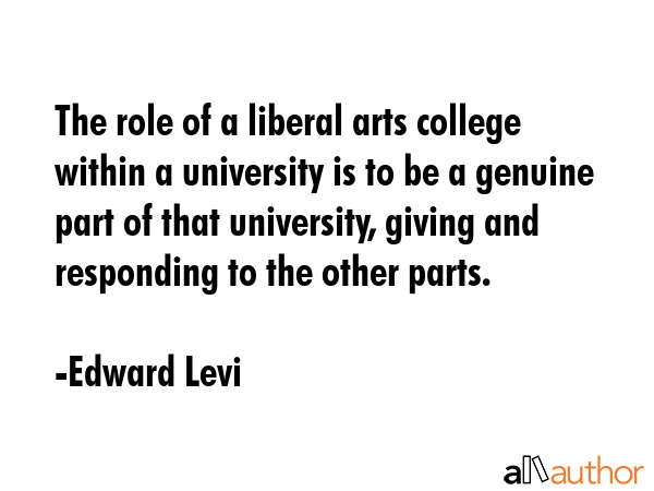 The role of a liberal arts college within a university is to be a genuine part of that university,... - Edward Levi Quote GIF