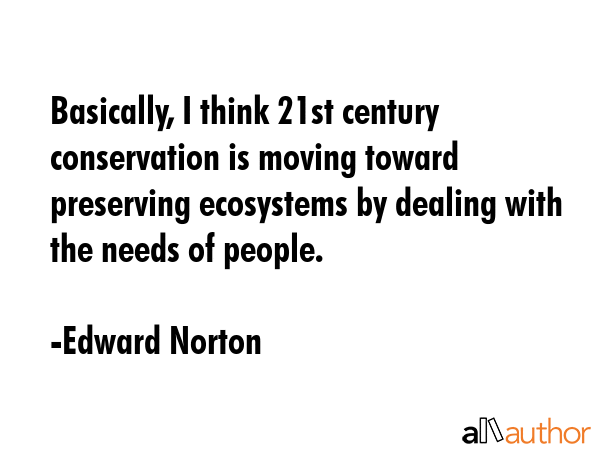 Basically, I think 21st century conservation is moving toward preserving ecosystems by dealing with the needs of people. - Edward Norton Quote