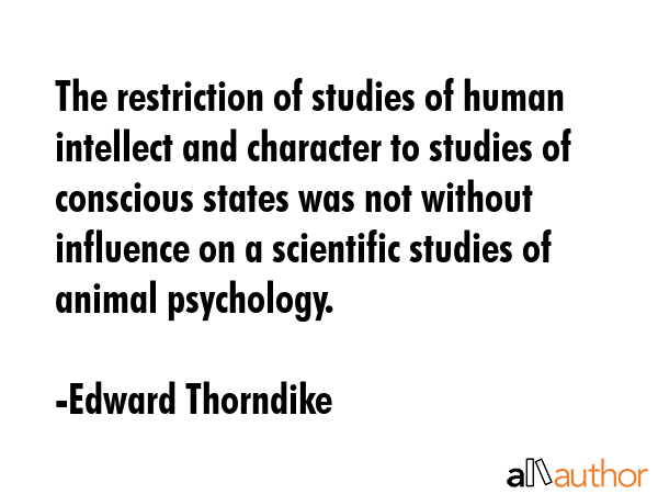 The restriction of studies of human intellect and character to studies of conscious states was not without influence on a scientific studies of animal psychology. - Edward Thorndike Quote