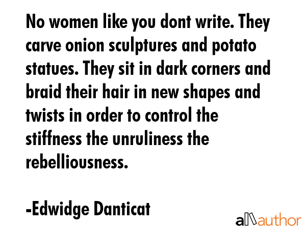 No women like you dont write. They carve onion sculptures and potato statues. They sit in dark corners and braid their hair in new shapes and twists in order to control the stiffness the unruliness... - Edwidge Danticat Quote