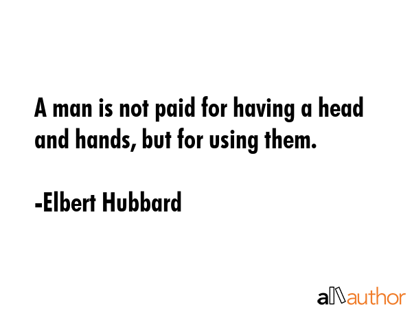 A man is not paid for having a head and hands, but for using them. - Elbert Hubbard Quote