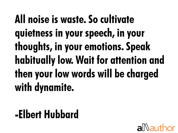 All noise is waste. So cultivate quietness in your speech, in your thoughts, in your emotions. Speak habitually low. Wait for attention and then your low words will be charged with dynamite. - Elbert Hubbard Quote