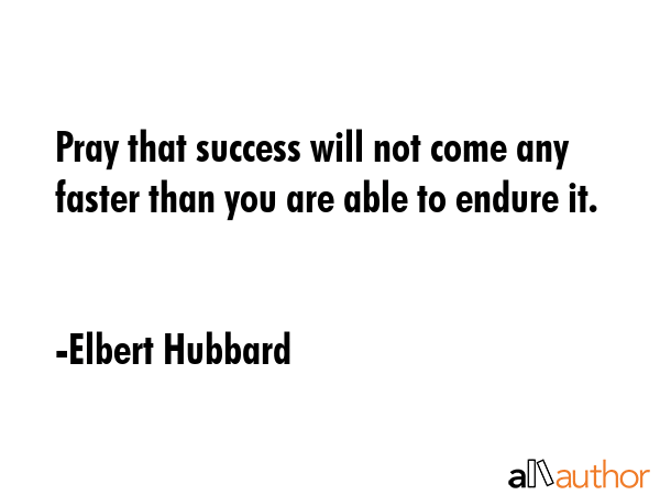 Pray that success will not come any faster than you are able to endure it. - Elbert Hubbard Quote