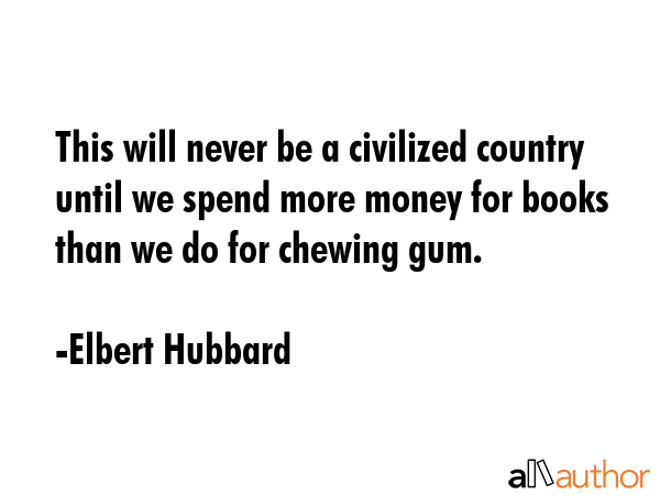 This will never be a civilized country until we spend more money for books than we do for chewing gum. - Elbert Hubbard Quote