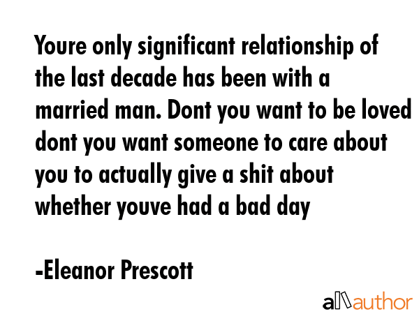 Youre only significant relationship of the last decade has been with a married man. Dont you want to be loved dont you want someone to care about you to actually give a shit about whether youve had a... - Eleanor Prescott Quote