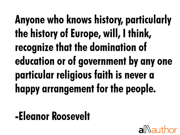 Anyone who knows history, particularly the history of Europe, will, I think, recognize that the domination of education or of government by any one particular religious faith is never a happy... - Eleanor Roosevelt Quote