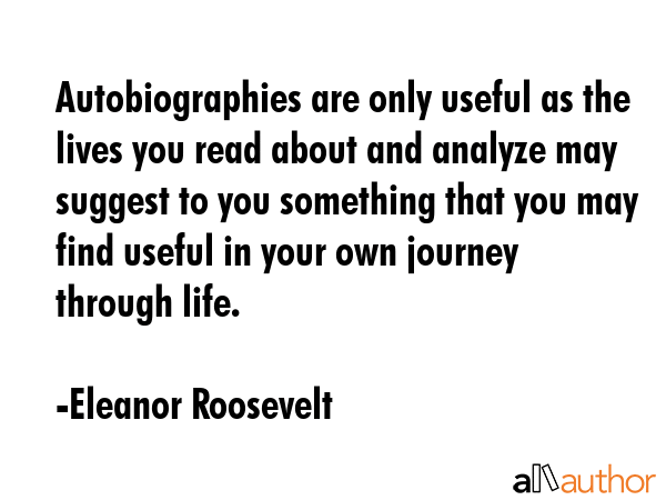 Autobiographies are only useful as the lives you read about and analyze may suggest to you something that you may find useful in your own journey through life. - Eleanor Roosevelt Quote