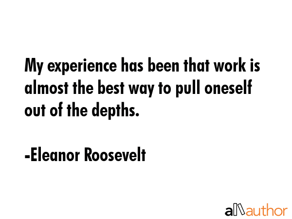 My experience has been that work is almost the best way to pull oneself out of the depths. - Eleanor Roosevelt Quote