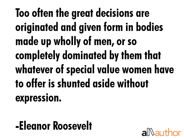 Too often the great decisions are originated and given form in bodies made up wholly of men, or so completely dominated by them that whatever of special value women have to offer is shunted aside... - Eleanor Roosevelt Quote