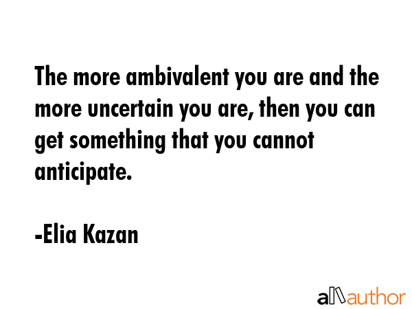 The more ambivalent you are and the more uncertain you are, then you can get something that you cannot anticipate. - Elia Kazan Quote