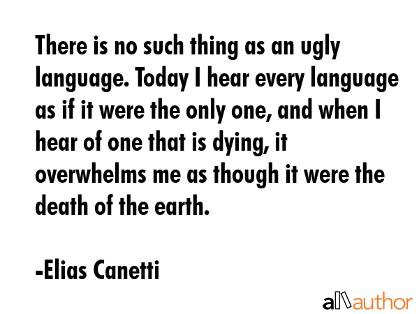 There is no such thing as an ugly language. Today I hear every language as if it were the only one, and when I hear of one that is dying, it overwhelms me as though it were the death of the earth. - Elias Canetti Quote