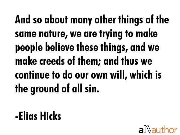 And so about many other things of the same nature, we are trying to make people believe these things, and we make creeds of them; and thus we continue to do our own will, which is the ground of all... - Elias Hicks Quote