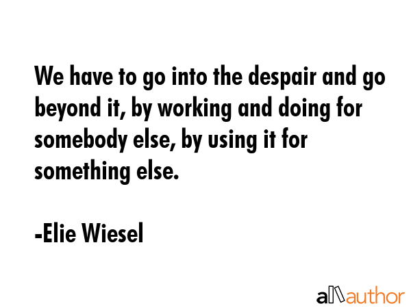 We have to go into the despair and go beyond it, by working and doing for somebody else, by using it for something else. - Elie Wiesel Quote