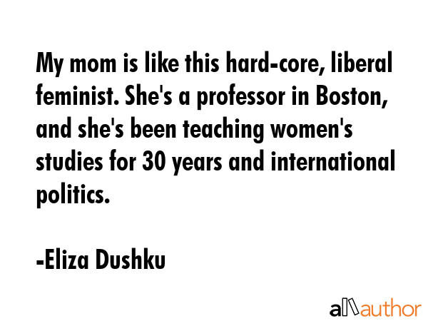 My mom is like this hard-core, liberal feminist. She\