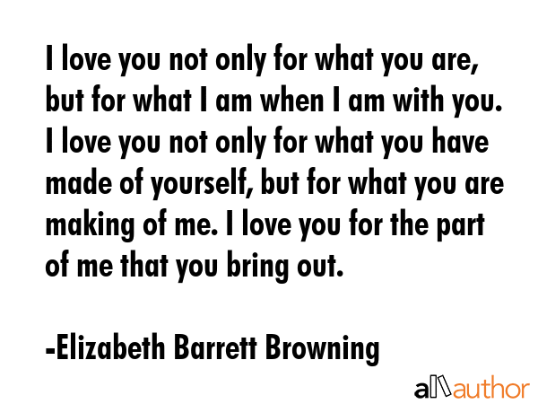 I love you not only for what you are, but for what I am when I am with you. I love you not only for what you have made of yourself, but for what you are making of me. I love you for the part of me... - Elizabeth Barrett Browning Quote