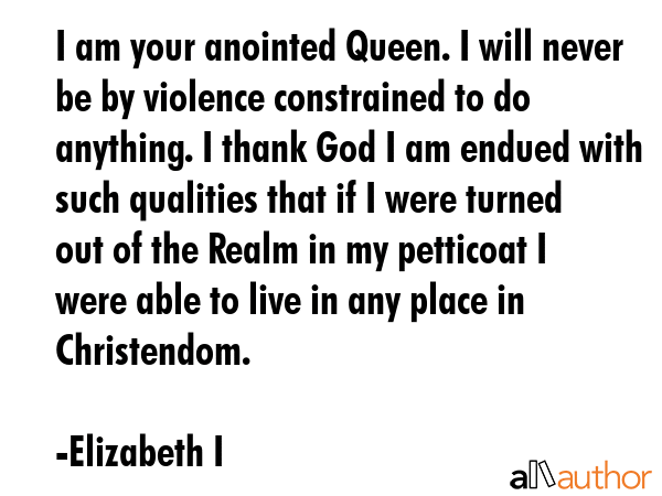 I am your anointed Queen. I will never be by violence constrained to do anything. I thank God I am... - Elizabeth I Quote GIF