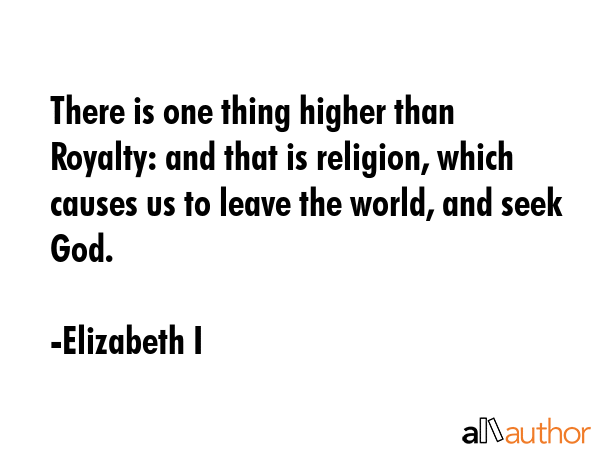 There is one thing higher than Royalty: and that is religion, which causes us to leave the world, and seek God. - Elizabeth I Quote