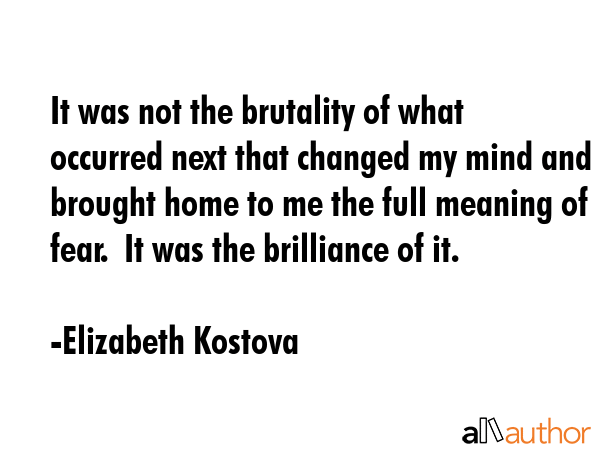 It was not the brutality of what occurred next that changed my mind and brought home to me the full meaning of fear.  It was the brilliance of it. - Elizabeth Kostova Quote