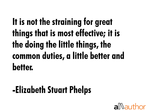 It is not the straining for great things that is most effective; it is the doing the little things, the common duties, a little better and better. - Elizabeth Stuart Phelps Quote