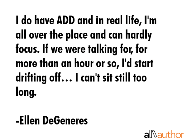 I do have ADD and in real life, I\'m all over the place and can hardly focus. If we were talking for, for more than an hour or so, I\'d start drifting off… I can\'t sit still too long. - Ellen DeGeneres Quote