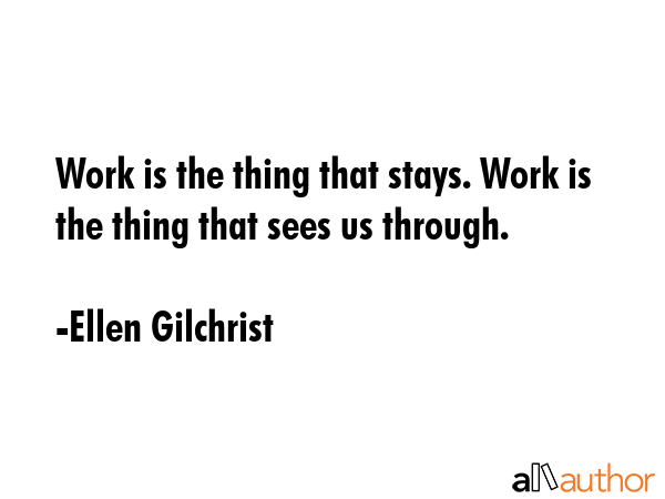 Work is the thing that stays. Work is the thing that sees us through. - Ellen Gilchrist Quote