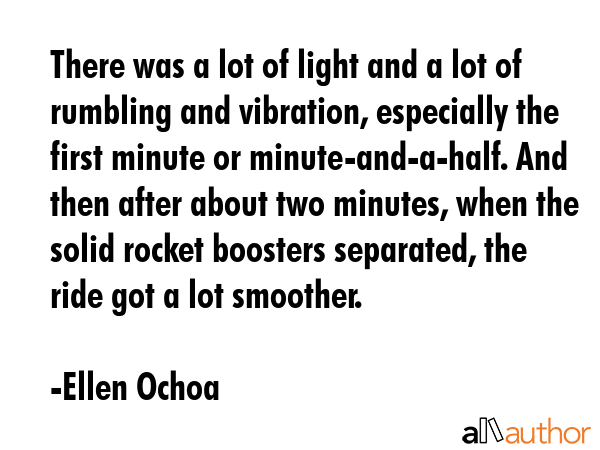 There was a lot of light and a lot of rumbling and vibration, especially the first minute or minute-and-a-half. And then after about two minutes, when the solid rocket boosters separated, the ride... - Ellen Ochoa Quote