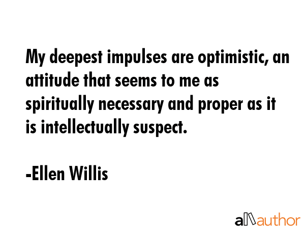 My deepest impulses are optimistic, an attitude that seems to me as spiritually necessary and proper as it is intellectually suspect. - Ellen Willis Quote