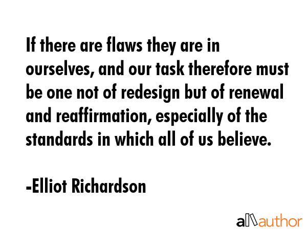 If there are flaws they are in ourselves, and our task therefore must be one not of redesign but of renewal and reaffirmation, especially of the standards in which all of us believe. - Elliot Richardson Quote