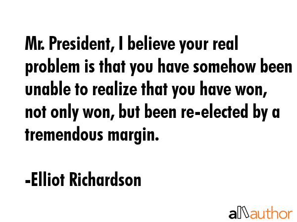 Mr. President, I believe your real problem is that you have somehow been unable to realize that you have won, not only won, but been re-elected by a tremendous margin. - Elliot Richardson Quote