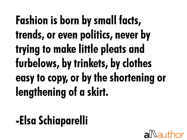 Fashion is born by small facts, trends, or even politics, never by trying to make little pleats and... - Elsa Schiaparelli Quote GIF