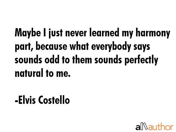 Maybe I just never learned my harmony part, because what everybody says sounds odd to them sounds... - Elvis Costello Quote GIF