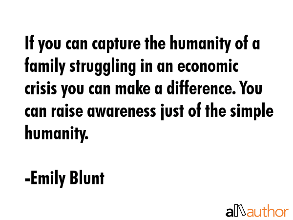 If you can capture the humanity of a family struggling in an economic crisis you can make a difference. You can raise awareness just of the simple humanity. - Emily Blunt Quote