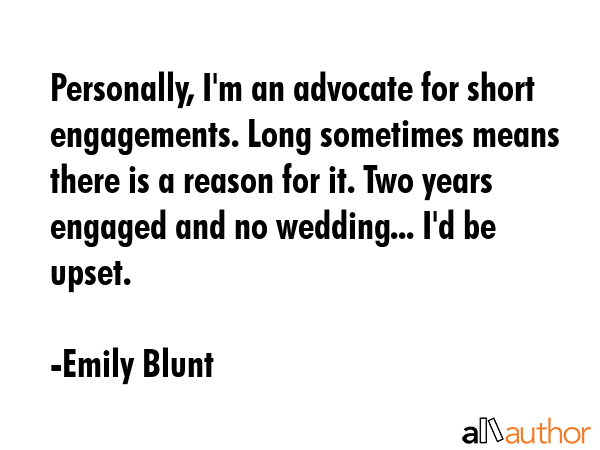 Personally, I\'m an advocate for short engagements. Long sometimes means there is a reason for it. Two years engaged and no wedding... I\'d be upset. - Emily Blunt Quote