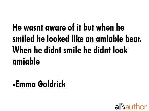 He wasnt aware of it but when he smiled he looked like an amiable bear. When he didnt smile he... - Emma Goldrick Quote GIF