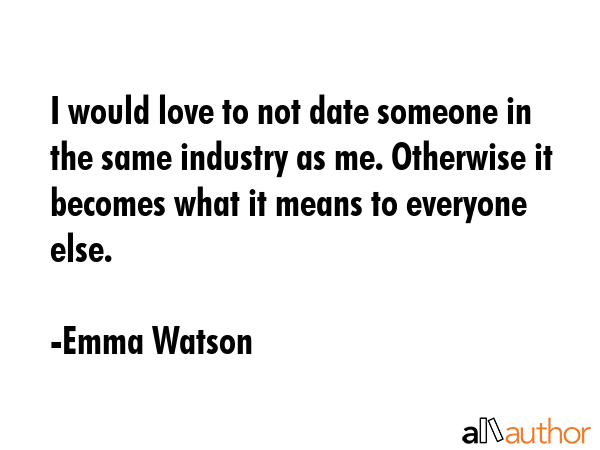 I would love to not date someone in the same industry as me. Otherwise it becomes what it means to everyone else. - Emma Watson Quote
