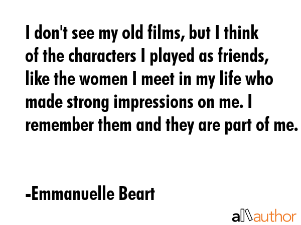 I don\'t see my old films, but I think of the characters I played as friends, like the women I meet in my life who made strong impressions on me. I remember them and they are part of me. - Emmanuelle Beart Quote