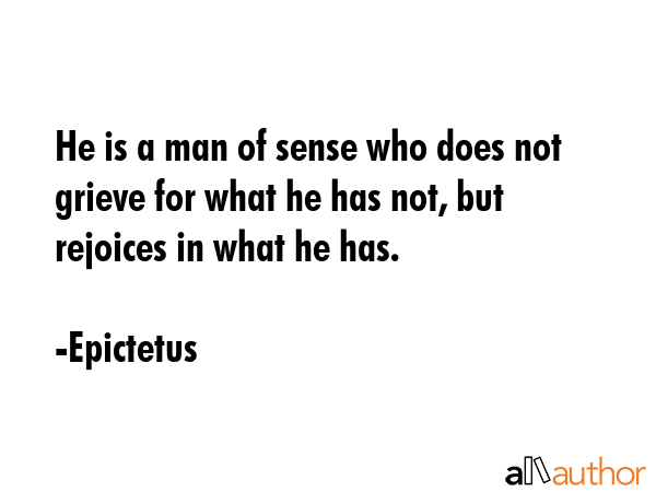 He is a man of sense who does not grieve for what he has not, but rejoices in what he has. - Epictetus Quote