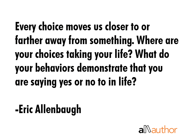 Every choice moves us closer to or farther away from something. Where are your choices taking your life? What do your behaviors demonstrate that you are saying yes or no to in life? - Eric Allenbaugh Quote