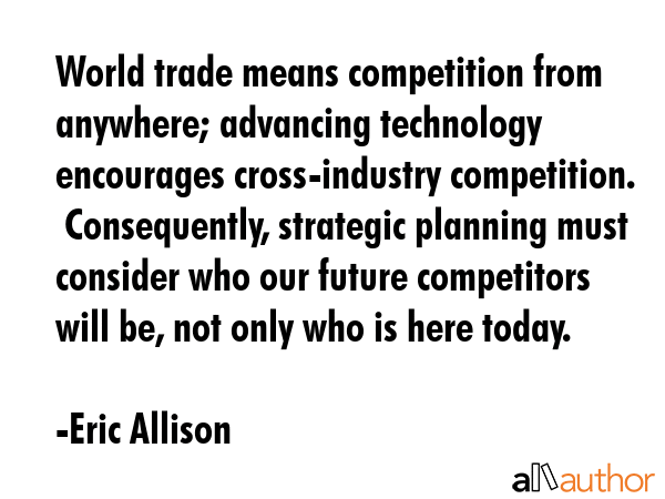 World trade means competition from anywhere; advancing technology encourages cross-industry competition.  Consequently, strategic planning must consider who our future competitors will be, not only... - Eric Allison Quote