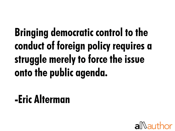 Bringing democratic control to the conduct of foreign policy requires a struggle merely to force... - Eric Alterman Quote GIF