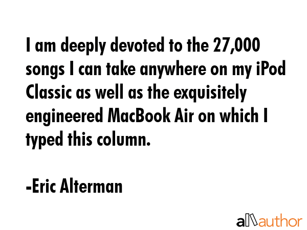 I am deeply devoted to the 27,000 songs I can take anywhere on my iPod Classic as well as the exquisitely engineered MacBook Air on which I typed this column. - Eric Alterman Quote